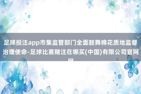 足球投注app市集监管部门全面鼓舞棉花质地监督治理使命-足球比赛赌注在哪买(中国)有限公司官网