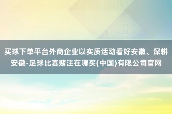 买球下单平台外商企业以实质活动看好安徽、深耕安徽-足球比赛赌注在哪买(中国)有限公司官网