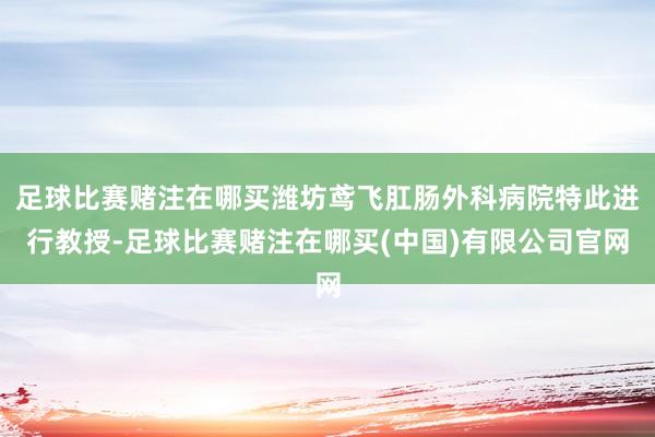 足球比赛赌注在哪买潍坊鸢飞肛肠外科病院特此进行教授-足球比赛赌注在哪买(中国)有限公司官网