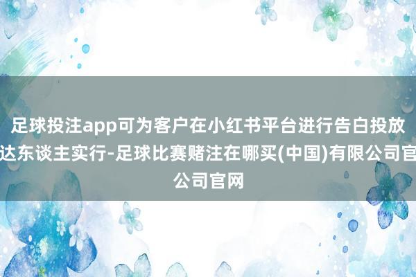 足球投注app可为客户在小红书平台进行告白投放和达东谈主实行-足球比赛赌注在哪买(中国)有限公司官网