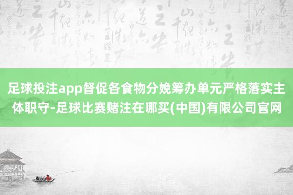 足球投注app督促各食物分娩筹办单元严格落实主体职守-足球比赛赌注在哪买(中国)有限公司官网