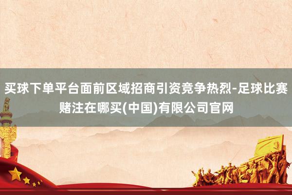 买球下单平台面前区域招商引资竞争热烈-足球比赛赌注在哪买(中国)有限公司官网