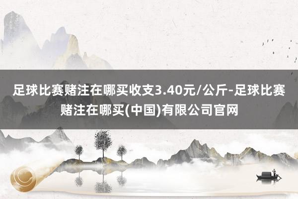 足球比赛赌注在哪买收支3.40元/公斤-足球比赛赌注在哪买(中国)有限公司官网