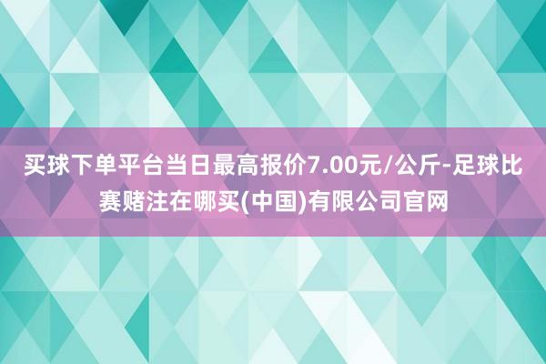 买球下单平台当日最高报价7.00元/公斤-足球比赛赌注在哪买(中国)有限公司官网