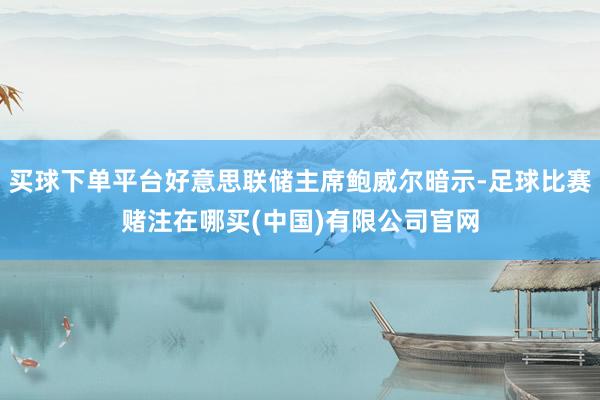 买球下单平台好意思联储主席鲍威尔暗示-足球比赛赌注在哪买(中国)有限公司官网