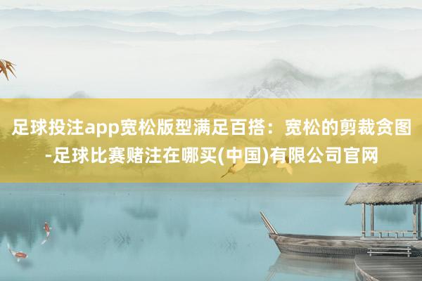足球投注app宽松版型满足百搭：宽松的剪裁贪图-足球比赛赌注在哪买(中国)有限公司官网