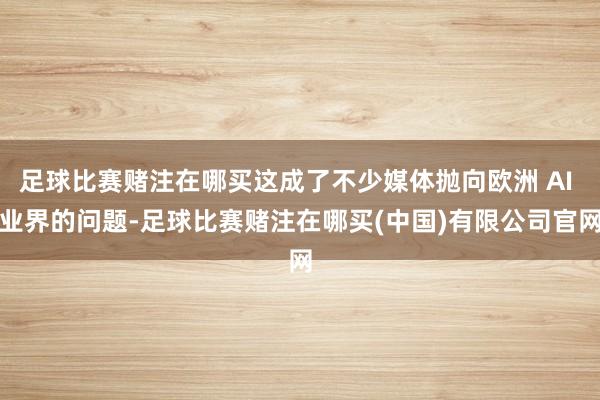 足球比赛赌注在哪买这成了不少媒体抛向欧洲 AI 业界的问题-足球比赛赌注在哪买(中国)有限公司官网