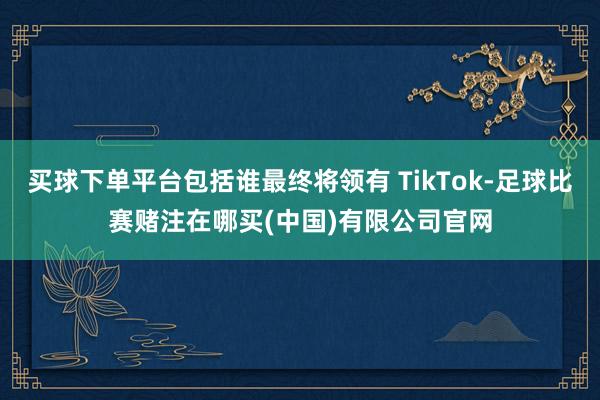 买球下单平台包括谁最终将领有 TikTok-足球比赛赌注在哪买(中国)有限公司官网