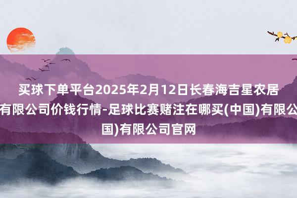 买球下单平台2025年2月12日长春海吉星农居品物流有限公司价钱行情-足球比赛赌注在哪买(中国)有限公司官网