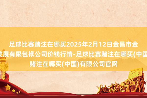 足球比赛赌注在哪买2025年2月12日金昌市金川自然农居品发展有限包袱公司价钱行情-足球比赛赌注在哪买(中国)有限公司官网
