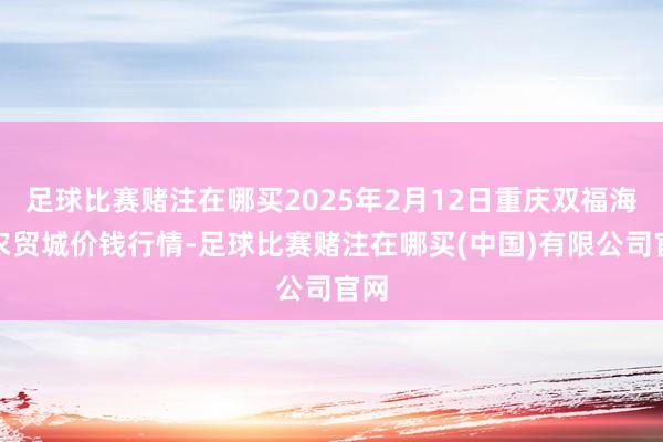 足球比赛赌注在哪买2025年2月12日重庆双福海外农贸城价钱行情-足球比赛赌注在哪买(中国)有限公司官网