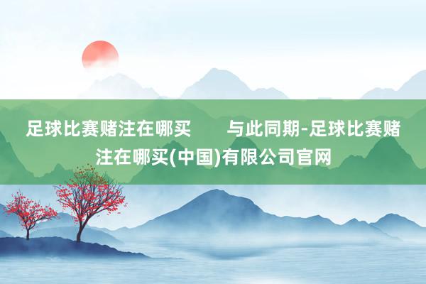 足球比赛赌注在哪买       与此同期-足球比赛赌注在哪买(中国)有限公司官网
