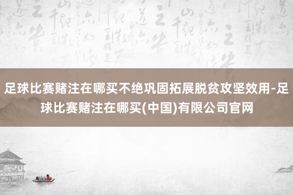 足球比赛赌注在哪买不绝巩固拓展脱贫攻坚效用-足球比赛赌注在哪买(中国)有限公司官网