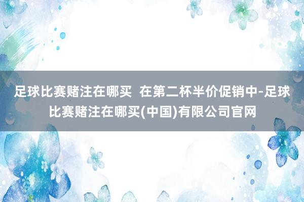 足球比赛赌注在哪买  在第二杯半价促销中-足球比赛赌注在哪买(中国)有限公司官网
