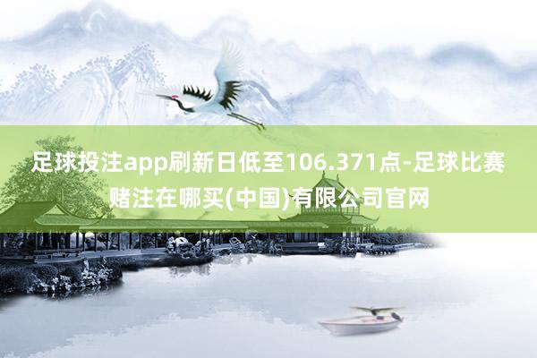 足球投注app刷新日低至106.371点-足球比赛赌注在哪买(中国)有限公司官网