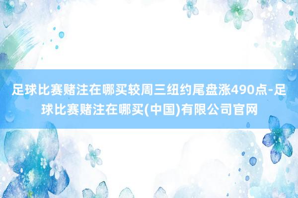 足球比赛赌注在哪买较周三纽约尾盘涨490点-足球比赛赌注在哪买(中国)有限公司官网