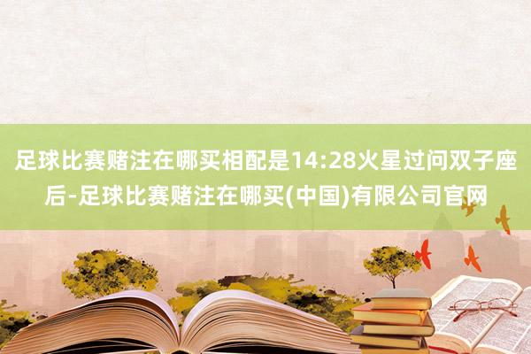 足球比赛赌注在哪买相配是14:28火星过问双子座后-足球比赛赌注在哪买(中国)有限公司官网