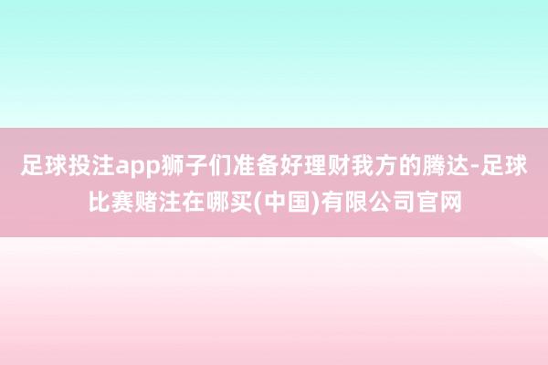 足球投注app狮子们准备好理财我方的腾达-足球比赛赌注在哪买(中国)有限公司官网