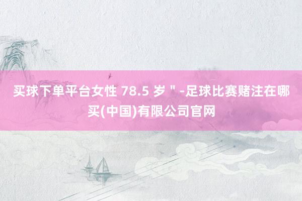 买球下单平台女性 78.5 岁＂-足球比赛赌注在哪买(中国)有限公司官网