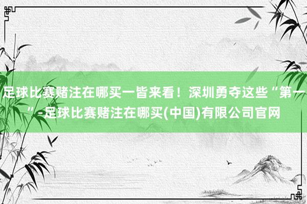 足球比赛赌注在哪买一皆来看！深圳勇夺这些“第一”-足球比赛赌注在哪买(中国)有限公司官网