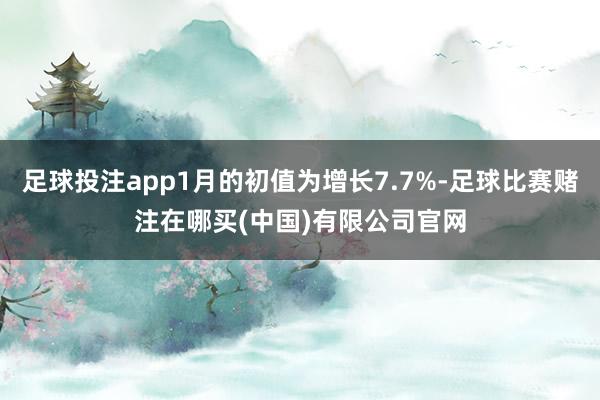 足球投注app1月的初值为增长7.7%-足球比赛赌注在哪买(中国)有限公司官网