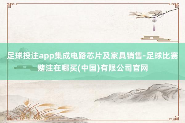 足球投注app集成电路芯片及家具销售-足球比赛赌注在哪买(中国)有限公司官网