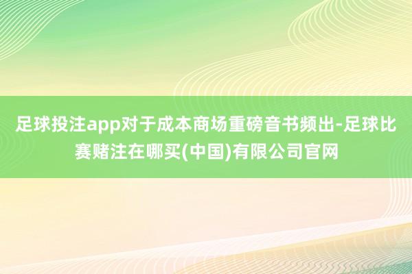 足球投注app对于成本商场重磅音书频出-足球比赛赌注在哪买(中国)有限公司官网