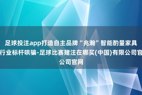 足球投注app打造自主品牌“兆瀚”智能酌量家具和行业标杆哄骗-足球比赛赌注在哪买(中国)有限公司官网