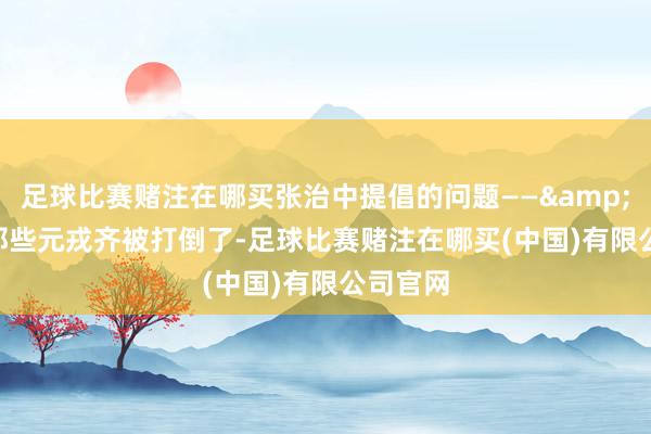 足球比赛赌注在哪买张治中提倡的问题——&quot;那些元戎齐被打倒了-足球比赛赌注在哪买(中国)有限公司官网