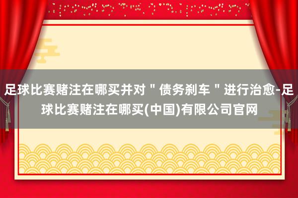 足球比赛赌注在哪买并对＂债务刹车＂进行治愈-足球比赛赌注在哪买(中国)有限公司官网