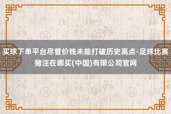 买球下单平台尽管价钱未能打破历史高点-足球比赛赌注在哪买(中国)有限公司官网