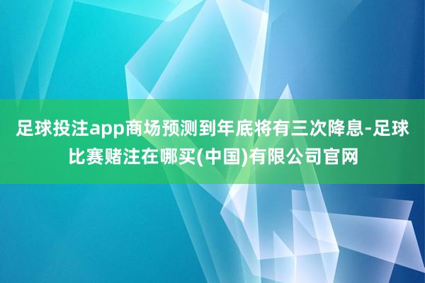 足球投注app商场预测到年底将有三次降息-足球比赛赌注在哪买(中国)有限公司官网