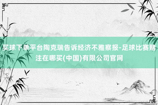 买球下单平台陶克瑞告诉经济不雅察报-足球比赛赌注在哪买(中国)有限公司官网