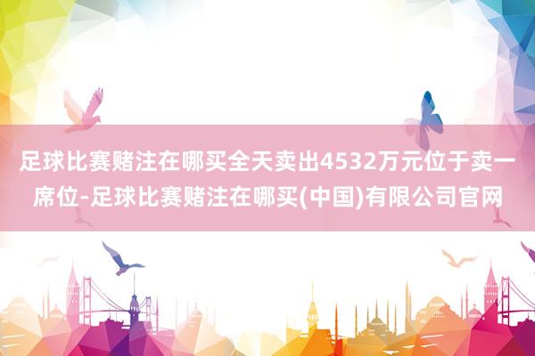 足球比赛赌注在哪买全天卖出4532万元位于卖一席位-足球比赛赌注在哪买(中国)有限公司官网