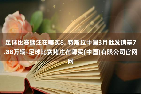 足球比赛赌注在哪买8. 特斯拉中国3月批发销量7.88万辆-足球比赛赌注在哪买(中国)有限公司官网