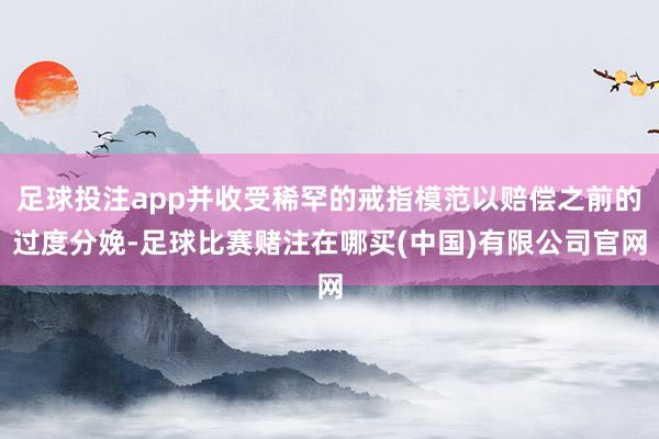 足球投注app并收受稀罕的戒指模范以赔偿之前的过度分娩-足球比赛赌注在哪买(中国)有限公司官网