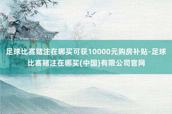 足球比赛赌注在哪买可获10000元购房补贴-足球比赛赌注在哪买(中国)有限公司官网