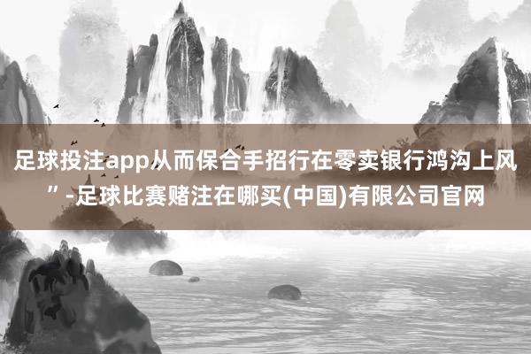 足球投注app从而保合手招行在零卖银行鸿沟上风”-足球比赛赌注在哪买(中国)有限公司官网