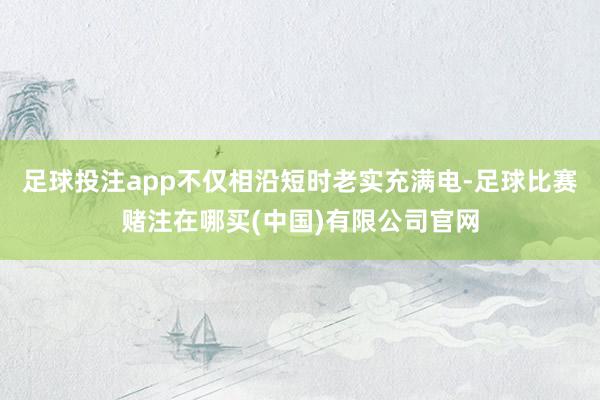 足球投注app不仅相沿短时老实充满电-足球比赛赌注在哪买(中国)有限公司官网