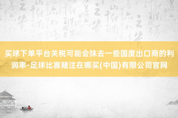 买球下单平台关税可能会抹去一些国度出口商的利润率-足球比赛赌注在哪买(中国)有限公司官网