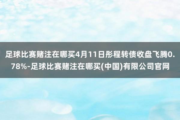 足球比赛赌注在哪买4月11日彤程转债收盘飞腾0.78%-足球比赛赌注在哪买(中国)有限公司官网