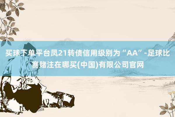 买球下单平台凤21转债信用级别为“AA”-足球比赛赌注在哪买(中国)有限公司官网