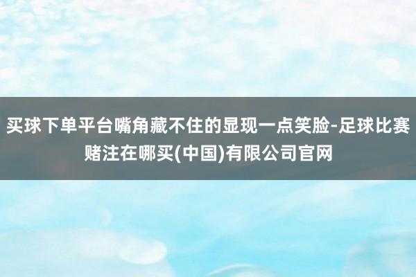 买球下单平台嘴角藏不住的显现一点笑脸-足球比赛赌注在哪买(中国)有限公司官网