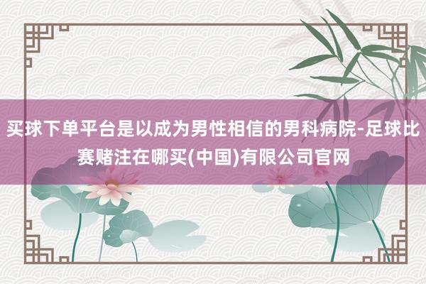 买球下单平台是以成为男性相信的男科病院-足球比赛赌注在哪买(中国)有限公司官网
