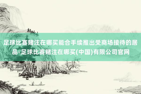 足球比赛赌注在哪买能合手续推出受商场接待的居品-足球比赛赌注在哪买(中国)有限公司官网