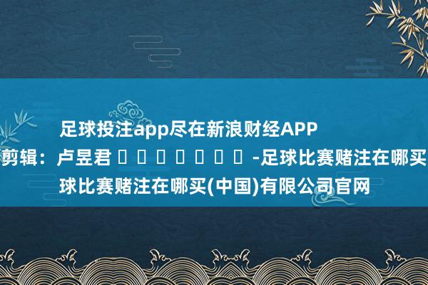 足球投注app尽在新浪财经APP            						包袱剪辑：卢昱君 							-足球比赛赌注在哪买(中国)有限公司官网
