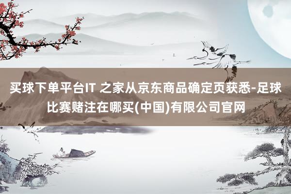 买球下单平台IT 之家从京东商品确定页获悉-足球比赛赌注在哪买(中国)有限公司官网