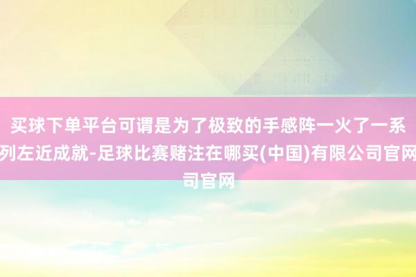 买球下单平台可谓是为了极致的手感阵一火了一系列左近成就-足球比赛赌注在哪买(中国)有限公司官网