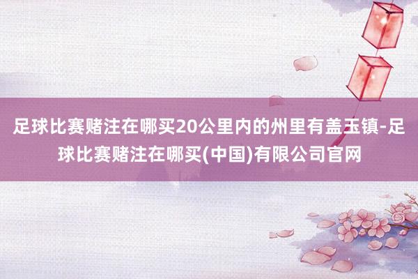 足球比赛赌注在哪买20公里内的州里有盖玉镇-足球比赛赌注在哪买(中国)有限公司官网