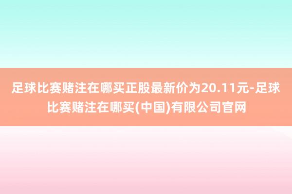 足球比赛赌注在哪买正股最新价为20.11元-足球比赛赌注在哪买(中国)有限公司官网